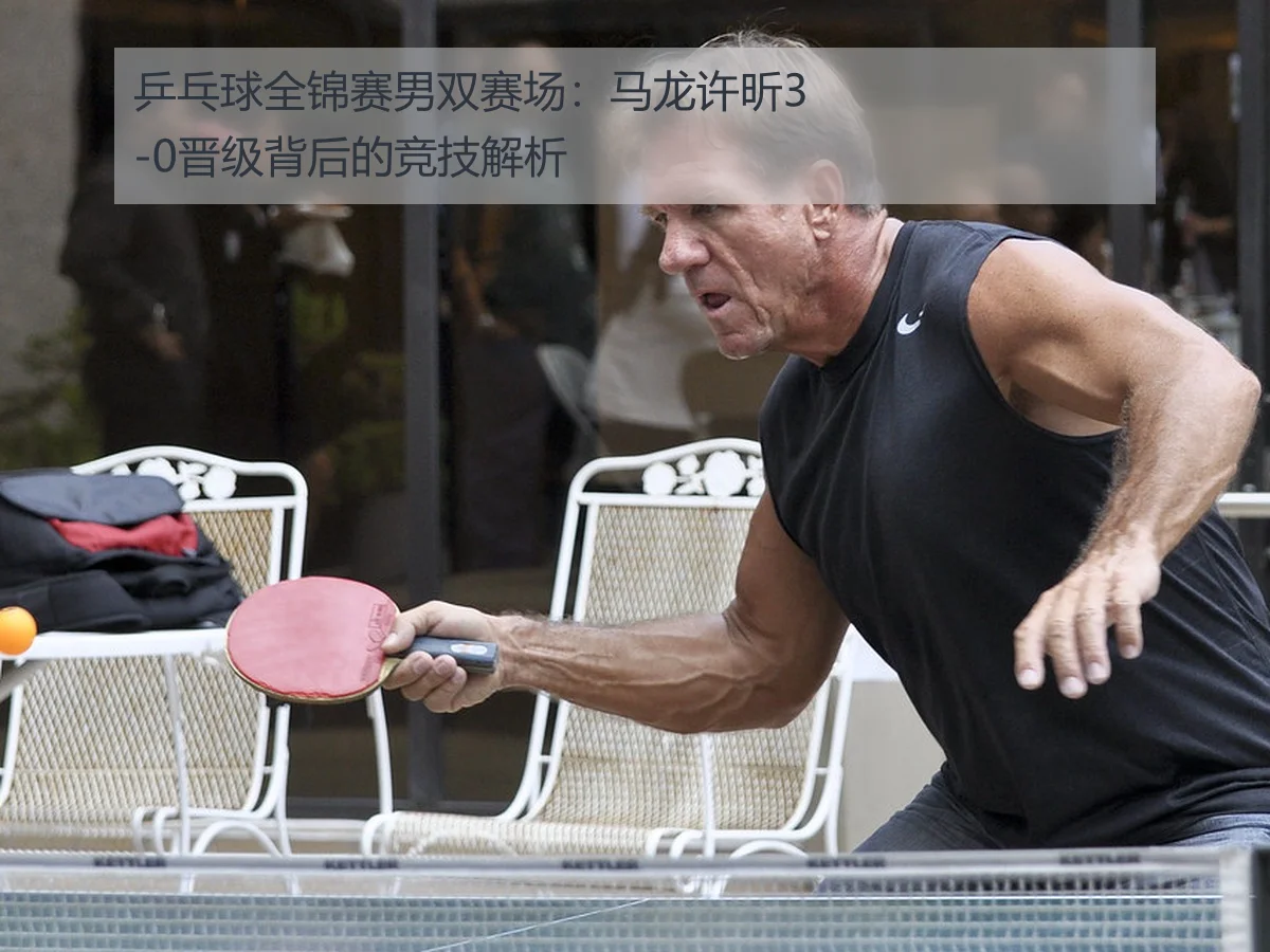 乒乓球全锦赛男双赛场：马龙许昕3-0晋级背后的竞技解析